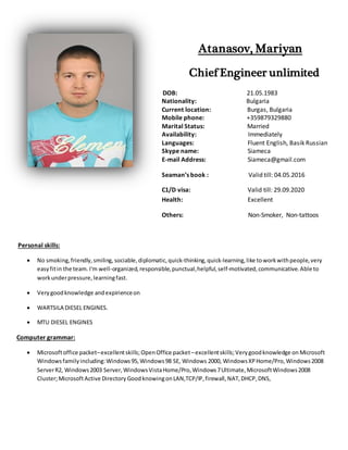 Atanasov, Mariyan
Chief Engineer unlimited
DOB: 21.05.1983
Nationality: Bulgaria
Current location: Burgas, Bulgaria
Mobile phone: +359879329880
Marital Status: Married
Availability: Immediately
Languages: Fluent English, Basik Russian
Skype name: Siameca
E-mail Address: Siameca@gmail.com
Seaman’s book : Valid till: 04.05.2016
C1/D visa: Valid till: 29.09.2020
Health: Excellent
Others: Non-Smoker, Non-tattoos
Personal skills:
 No smoking,friendly,smiling, sociable,diplomatic,quick-thinking,quick-learning,like toworkwithpeople,very
easyfitin the team. I'm well-organized,responsible,punctual,helpful,self-motivated,communicative.Able to
workunderpressure,learningfast.
 Verygoodknowledge andexpirienceon
 WARTSILA DIESEL ENGINES.
 MTU DIESEL ENGINES
Computer grammar:
 Microsoftoffice packet–excellentskills;OpenOffice packet –excellentskills;Verygoodknowledge on Microsoft
Windowsfamilyincluding:Windows95,Windows98 SE, Windows 2000, WindowsXPHome/Pro,Windows2008
ServerR2, Windows2003 Server,WindowsVistaHome/Pro,Windows7Ultimate,MicrosoftWindows2008
Cluster;MicrosoftActive Directory GoodknowingonLAN,TCP/IP,firewall,NAT,DHCP,DNS,
 