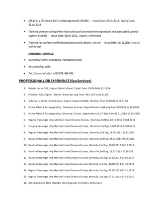  STCW A-V/3(Crowd& CrisisManagement) (35596) --- Issue Date:22.01.2013, ExpiryDate:
22.01.2018
 Trainingonmonitoringof the mainand auxiliarymachineryoperationandassociatedcontrol
system (35596) --- Issue Date:08.07.2015, Expiry: Unlimited
 Trainingforseafarerswithdesignatedsecurityduties. (35596) --- Issue Date:05.12.2014, Expiry :
Unlimited
EMERGENCY CONTACT:
 Surname/Name:Atanasova-PamporovaDora
 Relationship:Wife
 Tel.(CountryCode): +359 878 484 035
PROFESSIONAL/JOB EXPERIENCE(SeaServices)
1. Golden Horse TUG, Engine: Detroit diesel, Cadet from 01.06.06 to 01.10.06
2. Protsion TUG, Engine: Detroit diesel,Ass.eng from 09.11.07 to 09.01.08
3. St.Barbara Ro/Ro Grimldi Lines,Engine: Kawasaki MAN, Wk/eng. from 30.09.08 to 15.01.09
4. PrinceAlbert 2 Passenger ship , Silversea Cruises ,EngineWartsila,Wk/eng.from 08.05.09 to 30.09.09
5. PrinceAlbert 2 Passenger ship, Silversea Cruises ,Engine Warsila,2nd Eng. from 05.01.2010-10.05.2010
6. Regatta Passenger ship,Marshall Island Oceania Cruises, Wartsila,2nd Eng. 20.10.2010-19.04.2011
7. InsigniaPassenger ship Marshall Island Oceania Cruises , Wartsila,2nd Eng. 14.07.2011-02.08.2011
8. Regatta Passenger ship Marshall Island OceaniaCruises, Wartsila,2nd Eng. 14.09.2011-30.11.2011
9. Nautica Passenger ship Marshall Island OceaniaCruises , Wartsila,2nd Eng. 28.02.2012-09.06.2012
10. Nautica Passenger ship Marshall Island OceaniaCruises, Wartsila,2nd Eng. 30.09.2012-06.12.2012
11. Nautica Passenger ship Marshall Island OceaniaCruises, Wartsila,2nd Eng. 13.03.2013-20.06.201
12. Nautica Passenger ship Marshall Island OceaniaCruises, Wartsila,2nd Eng. 22.02.2014-23.05.2014
13. Nautica Passenger ship Marshall Island OceaniaCruises,Wartsila,2nd Eng. 10.09.2014-31.10.2014
14. Regatta Passenger ship Marshall Island OceaniaCruises,Wartsila,2nd Eng. 22.09.2014-23.11.2014
15. Regatta Passenger ship Marshall Island OceaniaCruises,Wartsila, 1st.Eng. 07.01.2015-07.03.2015
16. MY Serendipity, MTU ENGINES Chief Engineer 15.9.2015-20.01.2016
 