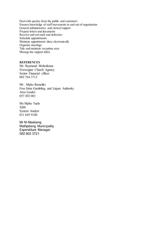 Dealwith queries from the public and customers
Ensures knowledge of staff movements in and out of organization
General administrative and clerical support
Prepare letters and documents
Receive and sort mail and deliveries
Schedule appointments
Maintain appointment diary electronically
Organize meetings
Tidy and maintain reception area
Manage the support inbox
REFERENCES
Mr. Raymond Mohotloane
Norwegian Church Agency
Senior Financial officer
082 764 3713
Mr . Mpho Ramoliki
Free State Gambling and Liquor Authority
Area Leader
057 492 001
Ms Mpho Tuelo
XDS
System Analyst
011 645 9100
Mr M Ntsebeng
Mathjabeng Municipality
Expenditure Manager
082 902 3721
 