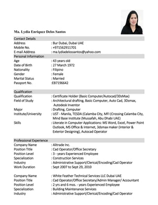 Ma. Lydia Enriquez Delos Santos
Contact Details
Address : Bur Dubai, Dubai UAE
Mobile No. : +971562911701
E-mail Address : ma.lydiadelossantos@yahoo.com
Personal Information
Age : 43 years old
Date of Birth : 27 March 1972
Nationality : Filipino
Gender : Female
Marital Status : Married
Passport No. :EB7196642
Qualification
Qualification : Certificate Holder (Basic Computer/Autocad/3DsMax)
Field of Study : Architectural drafting, Basic Computer, Auto Cad, 3Dsmax,
Autodesk Inventor
Major : Drafting, Computer
Institute/University : UST - Manila, TESDA (Calamba City, MFI (Crossing Calamba City,
Mind Base Institute (Mussafah, Abu Dhabi UAE)
Skills : Literate in Computer Applications: MS Word, Excel, Power Point
Outlook, MS Office & Internet, 3dsmax maker (Interior &
Exterior Designing), Autocad Operator
Professional Experience
Company Name : Alitrade Inc.
Position Title : Cad Operator/Office Secretary
Position Level : 3 - years Experienced Employee
Specialization : Construction Services
Industry : Administrative Support/Clerical/Encoding/Cad Operator
Work Duration : Sept 2007 to Sept 29, 2010
Company Name : White Feather Technical Services LLC Dubai UAE
Position Title : Cad Operator/Office Secretary/Admin Manager/ Accountant
Position Level : 2 yrs and 6 mos. - years Experienced Employee
Specialization : Building Maintenance Services
Industry : Administrative Support/Clerical/Encoding/Cad Operator
 