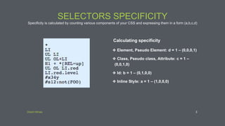 Direct Wines
SELECTORS SPECIFICITY
Specificity is calculated by counting various components of your CSS and expressing them in a form (a,b,c,d)
3
Calculating specificity
❖ Element, Pseudo Element: d = 1 – (0,0,0,1)
❖ Class, Pseudo class, Attribute: c = 1 –
(0,0,1,0)
❖ Id: b = 1 – (0,1,0,0)
❖ Inline Style: a = 1 – (1,0,0,0)
 