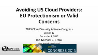 Avoiding US Cloud Providers:
EU Protectionism or Valid
Concerns
2013 Cloud Security Alliance Congress
Session 12
December 4, 2013
Jon-Michael C. Brook
Cloud, Security & Privacy Principal
 
