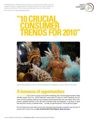 You are reading a PDF version of 10 trends for 2010 ( www.trendwatching.com/brieﬁng)
Opportunities aplenty in 2010 for those obsessed with satisfying consumer needs in new ways
January 2010 | First of all: It’s going to be another interesting year. Has the global recession really,
ofﬁcially ended? And if so, will the aftermath cause pains for years to come? Whatever the out-
come, we ﬁnd ourselves spotting more recession-proof opportunities than ever before. Why? Con-
sumers, recession-stricken or not, still value innovations that are pragmatic, or exciting, or those
that save them money, or entertain them.... oh well, you get the picture. Time to get busy again!
P.S. For those of you who need to know ALL the trends that will excite consumers over the next 12
months, don't miss out on our new, exclusive 2010 Trend Report. More info here »
trendwatching.com, independent and opinionated, is one of the worldʼs leading consumer
trends ﬁrm, relying on a global network of hundreds of spotters. Our trends, examples and
insights are delivered to 160,000 business professionals in more than 180 countries.
More information at www.trendwatching.com
 