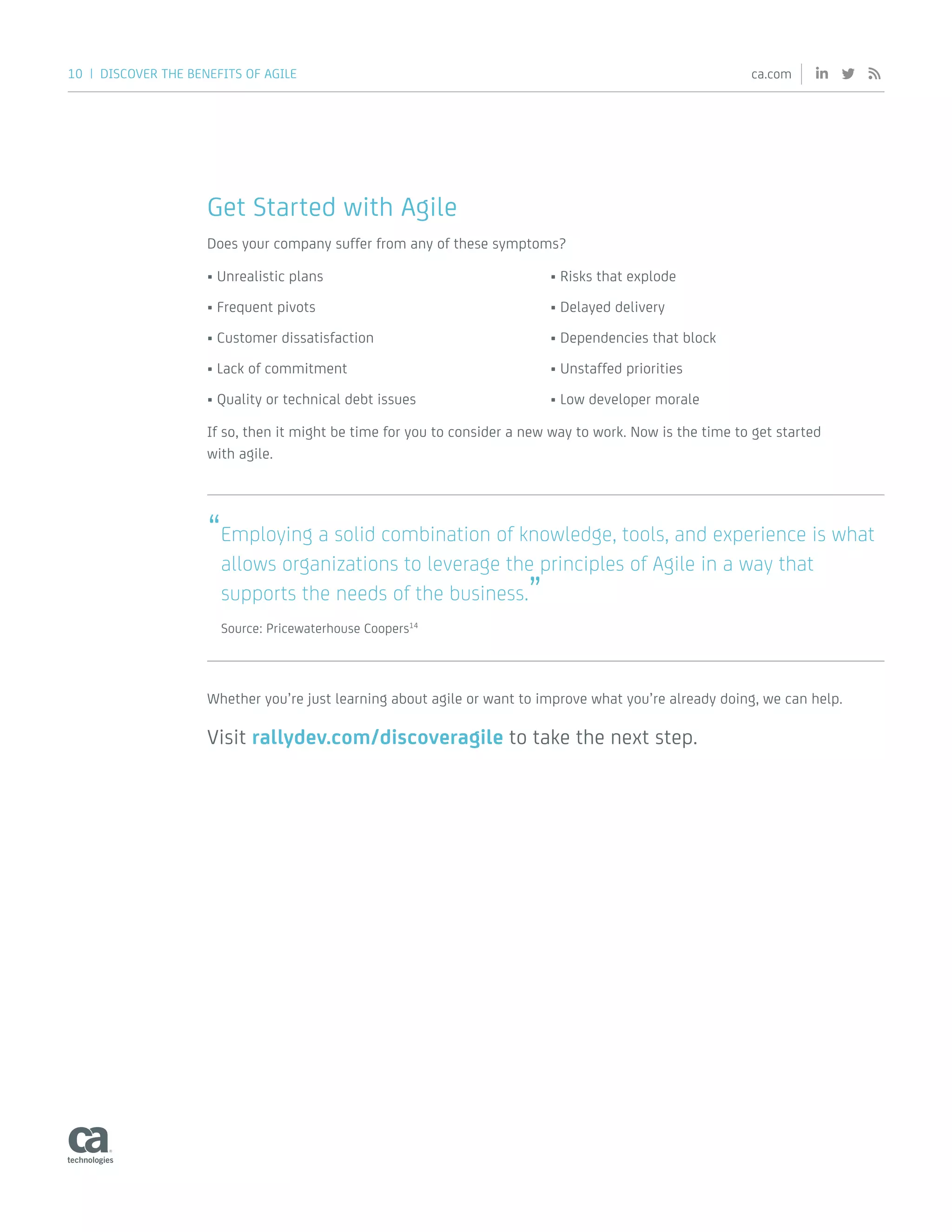 10 | DISCOVER THE BENEFITS OF AGILE ca.com
Get Started with Agile
Does your company suffer from any of these symptoms?
•	Unrealistic plans
•	Frequent pivots
•	Customer dissatisfaction
•	Lack of commitment
•	Quality or technical debt issues
•	Risks that explode
•	Delayed delivery
•	Dependencies that block
•	Unstaffed priorities
•	Low developer morale
If so, then it might be time for you to consider a new way to work. Now is the time to get started
with agile.
“Employing a solid combination of knowledge, tools, and experience is what
allows organizations to leverage the principles of Agile in a way that
supports the needs of the business.”
Source: Pricewaterhouse Coopers14
Whether you’re just learning about agile or want to improve what you’re already doing, we can help.
Visit rallydev.com/discoveragile to take the next step.
 