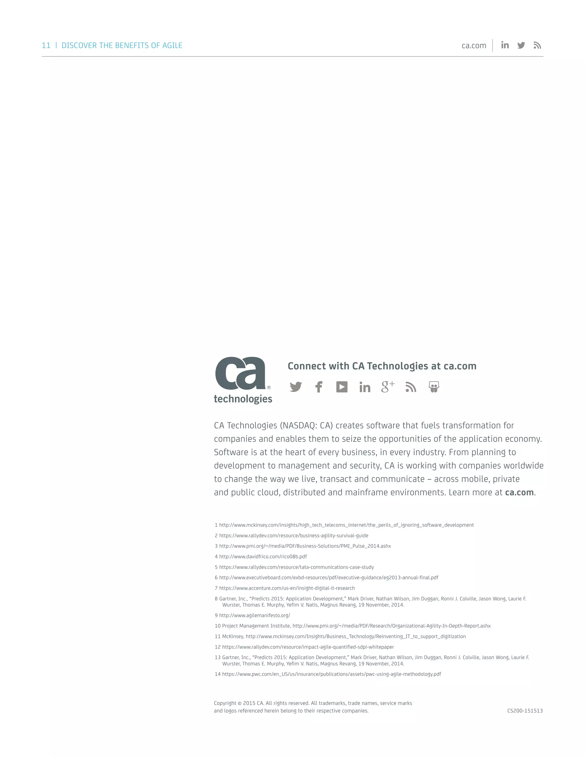 11 | DISCOVER THE BENEFITS OF AGILE ca.com
Copyright © 2015 CA. All rights reserved. All trademarks, trade names, service marks
and logos referenced herein belong to their respective companies. CS200-151513
Connect with CA Technologies at ca.com
CA Technologies (NASDAQ: CA) creates software that fuels transformation for
companies and enables them to seize the opportunities of the application economy.
Software is at the heart of every business, in every industry. From planning to
development to management and security, CA is working with companies worldwide
to change the way we live, transact and communicate – across mobile, private
and public cloud, distributed and mainframe environments. Learn more at ca.com.
1 http://www.mckinsey.com/insights/high_tech_telecoms_internet/the_perils_of_ignoring_software_development
2 https://www.rallydev.com/resource/business-agility-survival-guide
3 http://www.pmi.org/~/media/PDF/Business-Solutions/PMI_Pulse_2014.ashx
4 http://www.davidfrico.com/rico08b.pdf
5 https://www.rallydev.com/resource/tata-communications-case-study
6 http://www.executiveboard.com/exbd-resources/pdf/executive-guidance/eg2013-annual-final.pdf
7 https://www.accenture.com/us-en/insight-digital-it-research
8 Gartner, Inc., “Predicts 2015: Application Development,” Mark Driver, Nathan Wilson, Jim Duggan, Ronni J. Colville, Jason Wong, Laurie F.
Wurster, Thomas E. Murphy, Yefim V. Natis, Magnus Revang, 19 November, 2014.
9 http://www.agilemanifesto.org/
10 Project Management Institute, http://www.pmi.org/~/media/PDF/Research/Organizational-Agility-In-Depth-Report.ashx
11 McKinsey, http://www.mckinsey.com/Insights/Business_Technology/Reinventing_IT_to_support_digitization
12 https://www.rallydev.com/resource/impact-agile-quantified-sdpi-whitepaper
13 Gartner, Inc., “Predicts 2015: Application Development,” Mark Driver, Nathan Wilson, Jim Duggan, Ronni J. Colville, Jason Wong, Laurie F.
Wurster, Thomas E. Murphy, Yefim V. Natis, Magnus Revang, 19 November, 2014.
14 https://www.pwc.com/en_US/us/insurance/publications/assets/pwc-using-agile-methodology.pdf
 