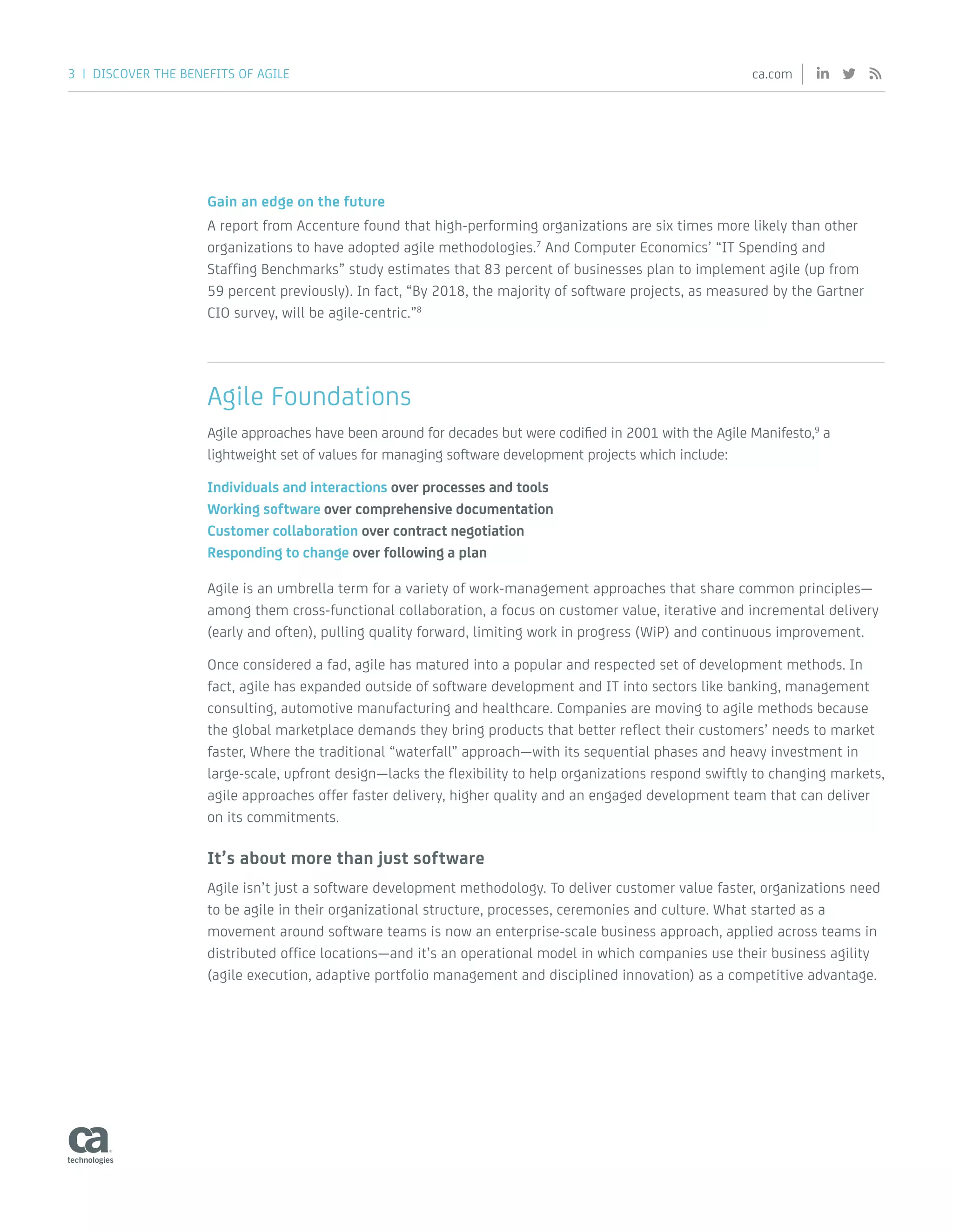 3 | DISCOVER THE BENEFITS OF AGILE ca.com
Gain an edge on the future
A report from Accenture found that high-performing organizations are six times more likely than other
organizations to have adopted agile methodologies.7
And Computer Economics’ “IT Spending and
Staffing Benchmarks” study estimates that 83 percent of businesses plan to implement agile (up from
59 percent previously). In fact, “By 2018, the majority of software projects, as measured by the Gartner
CIO survey, will be agile-centric.”8
Agile Foundations
Agile approaches have been around for decades but were codified in 2001 with the Agile Manifesto,9
a
lightweight set of values for managing software development projects which include:
Individuals and interactions over processes and tools
Working software over comprehensive documentation
Customer collaboration over contract negotiation
Responding to change over following a plan
Agile is an umbrella term for a variety of work-management approaches that share common principles—
among them cross-functional collaboration, a focus on customer value, iterative and incremental delivery
(early and often), pulling quality forward, limiting work in progress (WiP) and continuous improvement.
Once considered a fad, agile has matured into a popular and respected set of development methods. In
fact, agile has expanded outside of software development and IT into sectors like banking, management
consulting, automotive manufacturing and healthcare. Companies are moving to agile methods because
the global marketplace demands they bring products that better reflect their customers’ needs to market
faster, Where the traditional “waterfall” approach—with its sequential phases and heavy investment in
large-scale, upfront design—lacks the flexibility to help organizations respond swiftly to changing markets,
agile approaches offer faster delivery, higher quality and an engaged development team that can deliver
on its commitments.
It’s about more than just software
Agile isn’t just a software development methodology. To deliver customer value faster, organizations need
to be agile in their organizational structure, processes, ceremonies and culture. What started as a
movement around software teams is now an enterprise-scale business approach, applied across teams in
distributed office locations—and it’s an operational model in which companies use their business agility
(agile execution, adaptive portfolio management and disciplined innovation) as a competitive advantage.
 