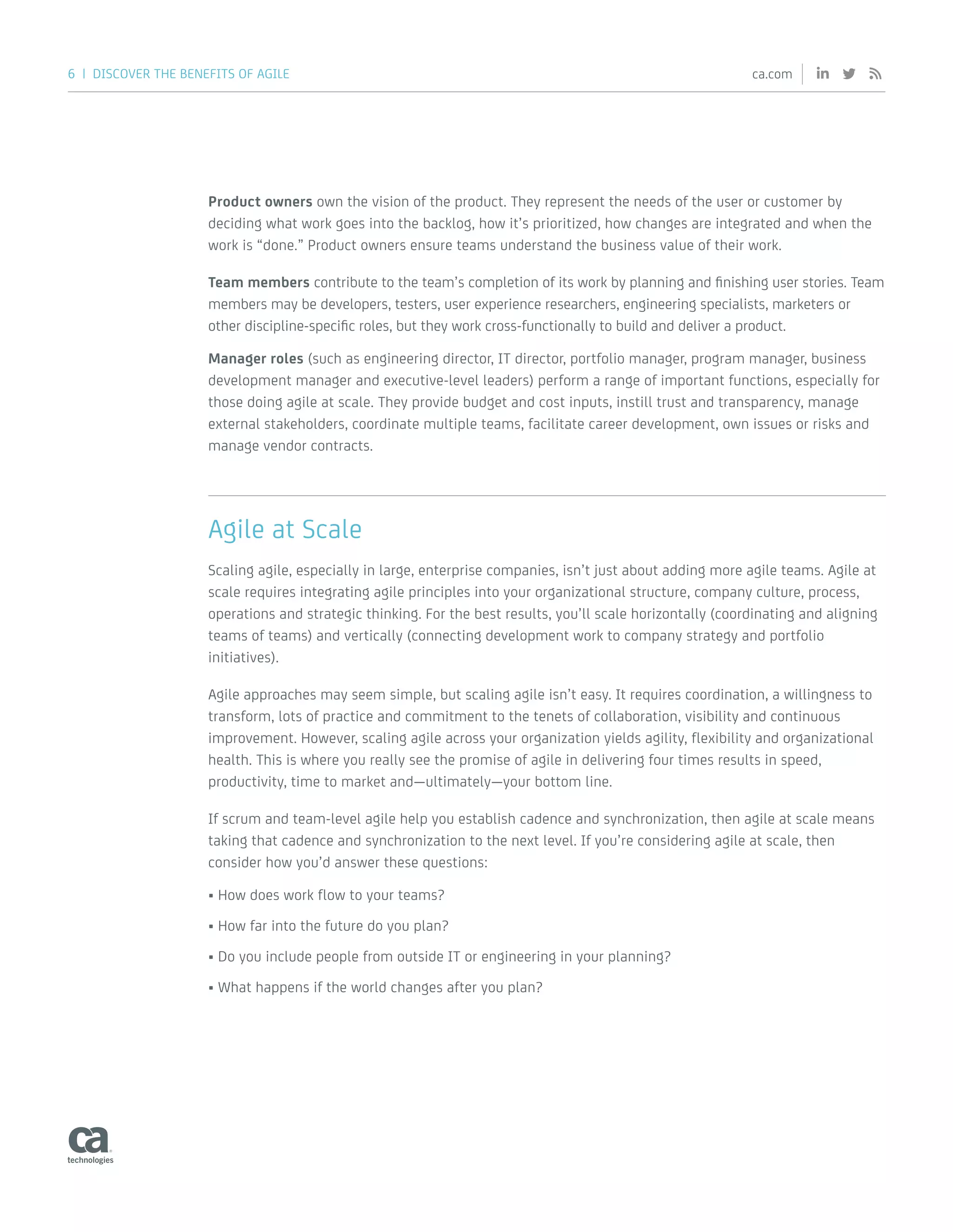 6 | DISCOVER THE BENEFITS OF AGILE ca.com
Product owners own the vision of the product. They represent the needs of the user or customer by
deciding what work goes into the backlog, how it’s prioritized, how changes are integrated and when the
work is “done.” Product owners ensure teams understand the business value of their work.
Team members contribute to the team’s completion of its work by planning and finishing user stories. Team
members may be developers, testers, user experience researchers, engineering specialists, marketers or
other discipline-specific roles, but they work cross-functionally to build and deliver a product.
Manager roles (such as engineering director, IT director, portfolio manager, program manager, business
development manager and executive-level leaders) perform a range of important functions, especially for
those doing agile at scale. They provide budget and cost inputs, instill trust and transparency, manage
external stakeholders, coordinate multiple teams, facilitate career development, own issues or risks and
manage vendor contracts.
Agile at Scale
Scaling agile, especially in large, enterprise companies, isn’t just about adding more agile teams. Agile at
scale requires integrating agile principles into your organizational structure, company culture, process,
operations and strategic thinking. For the best results, you’ll scale horizontally (coordinating and aligning
teams of teams) and vertically (connecting development work to company strategy and portfolio
initiatives).
Agile approaches may seem simple, but scaling agile isn’t easy. It requires coordination, a willingness to
transform, lots of practice and commitment to the tenets of collaboration, visibility and continuous
improvement. However, scaling agile across your organization yields agility, flexibility and organizational
health. This is where you really see the promise of agile in delivering four times results in speed,
productivity, time to market and—ultimately—your bottom line.
If scrum and team-level agile help you establish cadence and synchronization, then agile at scale means
taking that cadence and synchronization to the next level. If you’re considering agile at scale, then
consider how you’d answer these questions:
•	How does work flow to your teams?
•	How far into the future do you plan?
•	Do you include people from outside IT or engineering in your planning?
•	What happens if the world changes after you plan?
 