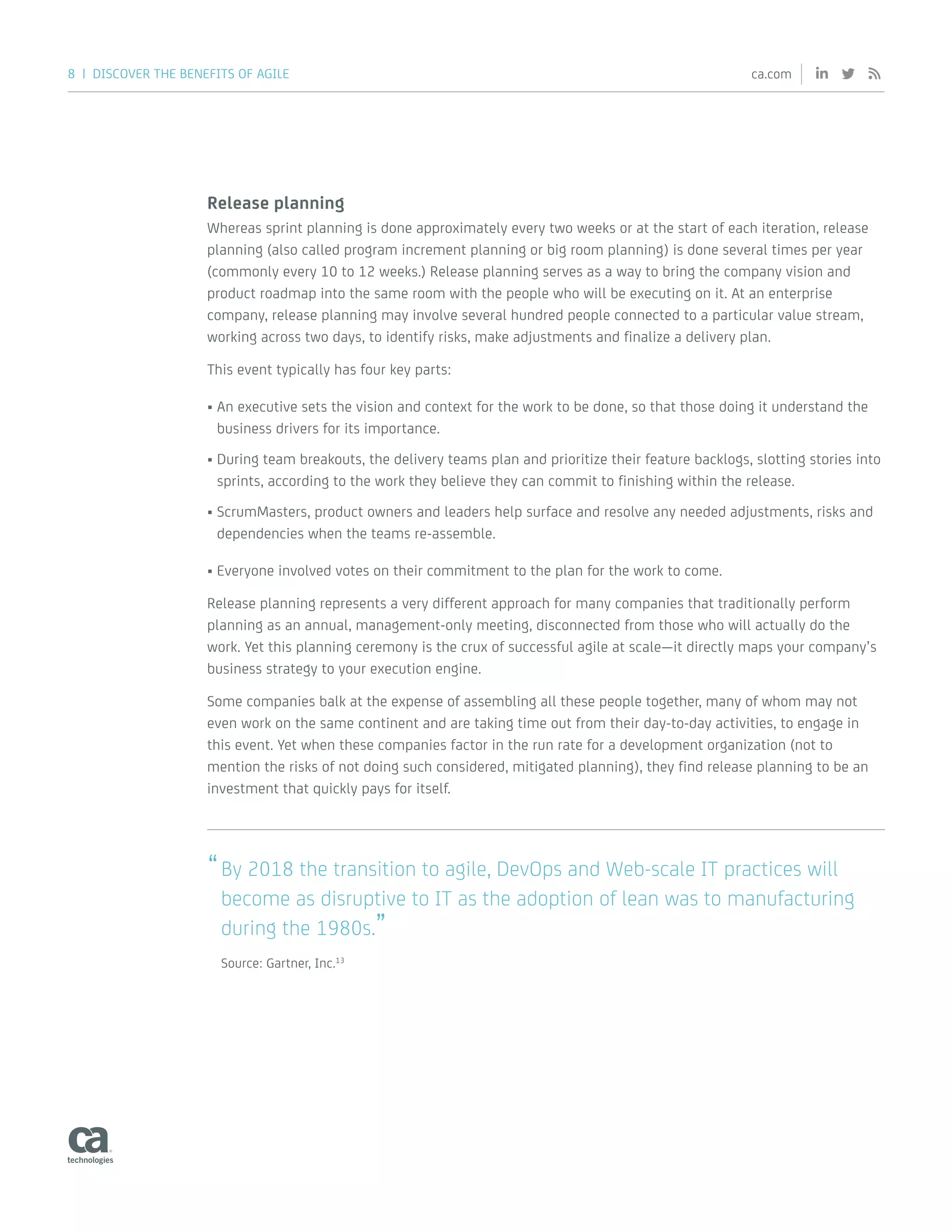 8 | DISCOVER THE BENEFITS OF AGILE ca.com
Release planning
Whereas sprint planning is done approximately every two weeks or at the start of each iteration, release
planning (also called program increment planning or big room planning) is done several times per year
(commonly every 10 to 12 weeks.) Release planning serves as a way to bring the company vision and
product roadmap into the same room with the people who will be executing on it. At an enterprise
company, release planning may involve several hundred people connected to a particular value stream,
working across two days, to identify risks, make adjustments and finalize a delivery plan.
This event typically has four key parts:
•	An executive sets the vision and context for the work to be done, so that those doing it understand the
business drivers for its importance.
•	During team breakouts, the delivery teams plan and prioritize their feature backlogs, slotting stories into
sprints, according to the work they believe they can commit to finishing within the release.
•	ScrumMasters, product owners and leaders help surface and resolve any needed adjustments, risks and
dependencies when the teams re-assemble.
•	Everyone involved votes on their commitment to the plan for the work to come.
Release planning represents a very different approach for many companies that traditionally perform
planning as an annual, management-only meeting, disconnected from those who will actually do the
work. Yet this planning ceremony is the crux of successful agile at scale—it directly maps your company’s
business strategy to your execution engine.
Some companies balk at the expense of assembling all these people together, many of whom may not
even work on the same continent and are taking time out from their day-to-day activities, to engage in
this event. Yet when these companies factor in the run rate for a development organization (not to
mention the risks of not doing such considered, mitigated planning), they find release planning to be an
investment that quickly pays for itself.
“By 2018 the transition to agile, DevOps and Web-scale IT practices will
become as disruptive to IT as the adoption of lean was to manufacturing
during the 1980s.”
Source: Gartner, Inc.13
 