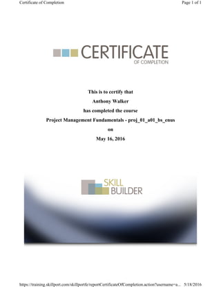 This is to certify that
Anthony Walker
has completed the course
Project Management Fundamentals - proj_01_a01_bs_enus
on
May 16, 2016
Page 1 of 1Certificate of Completion
5/18/2016https://training.skillport.com/skillportfe/reportCertificateOfCompletion.action?username=a...
 
