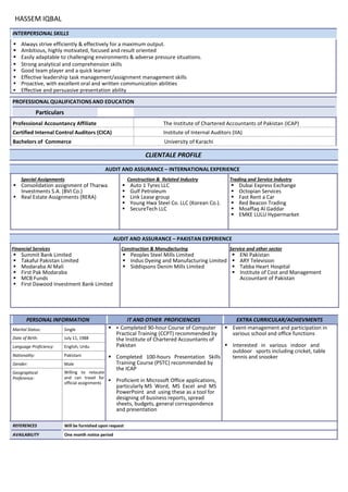 HASSEM IQBAL
INTERPERSONAL SKILLS
 Always strive efficiently & effectively for a maximum output.
 Ambitious, highly motivated, focused and result oriented
 Easily adaptable to challenging environments & adverse pressure situations.
 Strong analytical and comprehension skills
 Good team player and a quick learner
 Effective leadership task management/assignment management skills
 Proactive, with excellent oral and written communication abilities
 Effective and persuasive presentation ability
PROFESSIONAL QUALIFICATIONS AND EDUCATION
Particulars
InstituteProfessional Accountancy Affiliate The Institute of Chartered Accountants of Pakistan (ICAP)
Certified Internal Control Auditors (CICA) Institute of Internal Auditors (IIA)
Bachelors of Commerce University of Karachi
CLIENTALE PROFILE
AUDIT AND ASSURANCE – INTERNATIONAL EXPERIENCE
Special Assignments
 Consolidation assignment of Tharwa
Investments S.A. (BVI Co.)
 Real Estate Assignments (RERA)
Construction & Related Industry
 Auto 1 Tyres LLC
 Gulf Petroleum
 Link Lease group
 Young Hwa Steel Co. LLC (Korean Co.).
 SecureTech LLC
Trading and Service Industry
 Dubai Express Exchange
 Octopian Services
 Fast Rent a Car
 Red Beacon Trading
 Moaffaq Al Gaddar
 EMKE LULU Hypermarket
AUDIT AND ASSURANCE – PAKISTAN EXPERIENCE
Financial Services
 Summit Bank Limited
 Takaful Pakistan Limited
 Modaraba Al Mali
 First Pak Modaraba
 MCB Funds
 First Dawood Investment Bank Limited
Construction & Manufacturing
 Peoples Steel Mills Limited
 Indus Dyeing and Manufacturing Limited
 Siddiqsons Denim Mills Limited
Service and other sector
 ENI Pakistan
 ARY Television
 Tabba Heart Hospital
 Institute of Cost and Management
Accountant of Pakistan
PERSONAL INFORMATION IT AND OTHER PROFICIENCIES EXTRA CURRICULAR/ACHIEVMENTS
Marital Status: Single   Completed 90-hour Course of Computer
Practical Training (CCPT) recommended by
the Institute of Chartered Accountants of
Pakistan
 Completed 100-hours Presentation Skills
Training Course (PSTC) recommended by
the ICAP
 Proficient in Microsoft Office applications,
particularly MS Word, MS Excel and MS
PowerPoint and using these as a tool for
designing of business reports, spread
sheets, budgets, general correspondence
and presentation
 Event-management and participation in
various school and office functions
 Interested in various indoor and
outdoor sports including cricket, table
tennis and snooker
Date of Birth: July 11, 1988
Language Proficiency: English, Urdu
Nationality: Pakistani
Gender: Male
Geographical
Preference:
Willing to relocate
and can travel for
official assignments
REFERENCES Will be furnished upon request
AVAILABILITY One month notice period
 