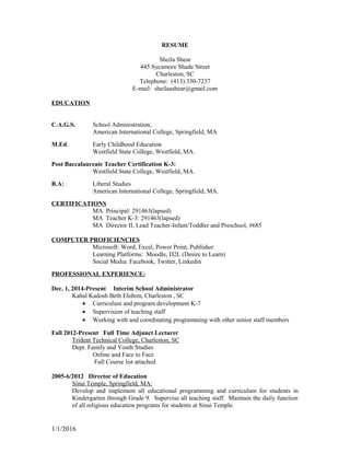 RESUME
Sheila Shear
445 Sycamore Shade Street
Charleston, SC
Telephone: (413) 330-7237
E-mail: sheilaashear@gmail.com
EDUCATION
C.A.G.S. School Administration,
American International College, Springfield, MA
M.Ed: Early Childhood Education
Westfield State College, Westfield, MA.
Post Baccalaureate Teacher Certification K-3:
Westfield State College, Westfield, MA.
B.A: Liberal Studies
American International College, Springfield, MA.
CERTIFICATIONS
MA Principal: 291463(lapsed)
MA Teacher K-3: 291463(lapsed)
MA Director II, Lead Teacher-Infant/Toddler and Preschool, #685
COMPUTER PROFICIENCIES
Microsoft: Word, Excel, Power Point, Publisher
Learning Platforms: Moodle, D2L (Desire to Learn)
Social Media: Facebook, Twitter, Linkedin
PROFESSIONAL EXPERIENCE:
Dec. 1, 2014-Present Interim School Administrator
Kahal Kadosh Beth Elohim, Charleston , SC
• Curriculum and program development K-7
• Supervision of teaching staff
• Working with and coordinating programming with other senior staff members
Fall 2012-Present Full Time Adjunct Lecturer
Trident Technical College, Charleston, SC
Dept. Family and Youth Studies
Online and Face to Face
Full Course list attached
2005-6/2012 Director of Education
Sinai Temple, Springfield, MA:
Develop and implement all educational programming and curriculum for students in
Kindergarten through Grade 9. Supervise all teaching staff. Maintain the daily function
of all religious education programs for students at Sinai Temple.
1/1/2016
 