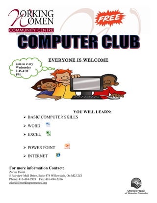 EVERYONE IS WELCOME
YOU WILL LEARN:
 BASIC COMPUTER SKILLS
 WORD
 EXCEL
 POWER POINT
 INTERNET
For more information Contact:
Zarine Dordi
5 Fairview Mall Drive, Suite 478 Willowdale, On M2J 2Z1
Phone: 416-494-7978 Fax: 416-494-5266
zdordi@workingwomencc.org
Join us every
Wednesday
2:45-4:30
PM
 