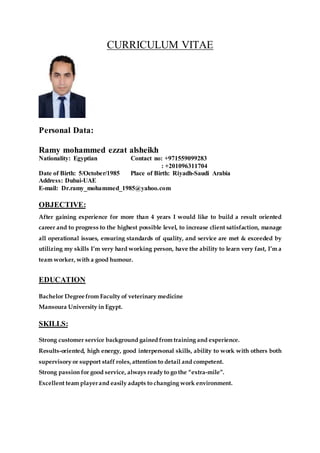 CURRICULUM VITAE
Personal Data:
Ramy mohammed ezzat alsheikh
Nationality: Egyptian Contact no: +971559099283
: +201096311704
Date of Birth: 5/October/1985 Place of Birth: Riyadh-Saudi Arabia
Address: Dubai-UAE
E-mail: Dr.ramy_mohammed_1985@yahoo.com
OBJECTIVE:
After gaining experience for more than 4 years I would like to build a result oriented
career and to progress to the highest possible level, to increase client satisfaction, manage
all operational issues, ensuring standards of quality, and service are met & exceeded by
utilizing my skills I’m very hard working person, have the ability to learn very fast, I’m a
team worker, with a good humour.
EDUCATION
Bachelor Degree from Faculty of veterinary medicine
Mansoura University in Egypt.
SKILLS:
Strong customer service background gained from training and experience.
Results-oriented, high energy, good interpersonal skills, ability to work with others both
supervisory or support staff roles,attention to detail and competent.
Strong passion for good service, always ready to go the “extra-mile”.
Excellent team playerand easily adapts to changing work environment.
 