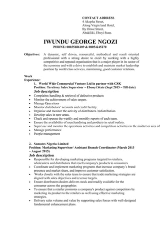 CONTACT ADDRESS
4 Akopha Street,
Along Virgin land Hotel,
By Onwe Street,
Abakiliki, Eboyi State.
IWUNDU GEORGE NGOZI
PHONE: 08035686189 & 08054245270
Objectives: A dynamic, self driven, resourceful, methodical and result oriented
professional with a strong desire to excel by working with a highly
competitive and reputed organization that is a major player in its sector of
the economy and with a drive to establish and maintain market leadership
position by world class services, maintaining, good customer relations.
Work
Experience:
1. World Wide Commercial Venture Ltd in partner with GSK
Position: Territory Sales Supervisor – Ebonyi State (Sept 2015 – Till date)
Job description
• Complaints handling & retrieval of defective products
• Monitor the achievement of sales targets.
• Manage Operations
• Monitor distributors’ accounts and credit facility.
• Organise and monitor the activity of distributors /redistribution.
• Develop sales in new areas.
• Check and operate the weekly and monthly reports of each team.
• Ensure the availability of merchandising and products in retail outlets.
• Supervise and monitor the operations activities and competition activities in the market or area of
• Manage performance
• People management
2. Somotex Nigeria Limited
Position: Marketing Supervisor/ Assistant Branch Coordinator (March 2013
– August 2015)
Job description
• Responsible for developing marketing programs targeted to retailers,
wholesalers and distributors that resell company's products to consumers
• Coordinate and implement marketing programs that increase company’s brand
presence and market share, and improve customer satisfaction.
• Works closely with the sales team to ensure that trade marketing strategies are
aligned with sales objectives and revenue targets.
• Ensure distributors/dealers delivers stock and readily available for the
consumer across the geographies
• To ensure that a retailer promotes a company's product against competitors by
marketing its product to the retailers as well using effective marketing
strategies.
• Delivery sales volume and value by supporting sales forces with well-designed
fundamental enhancement plans.
 