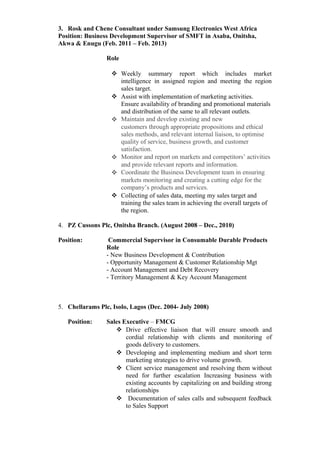 3. Rosk and Chene Consultant under Samsung Electronics West Africa
Position: Business Development Supervisor of SMFT in Asaba, Onitsha,
Akwa & Enugu (Feb. 2011 – Feb. 2013)
Role
 Weekly summary report which includes market
intelligence in assigned region and meeting the region
sales target.
 Assist with implementation of marketing activities.
Ensure availability of branding and promotional materials
and distribution of the same to all relevant outlets.
 Maintain and develop existing and new
customers through appropriate propositions and ethical
sales methods, and relevant internal liaison, to optimise
quality of service, business growth, and customer
satisfaction.
 Monitor and report on markets and competitors’ activities
and provide relevant reports and information.
 Coordinate the Business Development team in ensuring
markets monitoring and creating a cutting edge for the
company’s products and services.
 Collecting of sales data, meeting my sales target and
training the sales team in achieving the overall targets of
the region.
4. PZ Cussons Plc, Onitsha Branch. (August 2008 – Dec., 2010)
Position: Commercial Supervisor in Consumable Durable Products
Role
- New Business Development & Contribution
- Opportunity Management & Customer Relationship Mgt
- Account Management and Debt Recovery
- Territory Management & Key Account Management
5. Chellarams Plc, Isolo, Lagos (Dec. 2004- July 2008)
Position: Sales Executive – FMCG
 Drive effective liaison that will ensure smooth and
cordial relationship with clients and monitoring of
goods delivery to customers.
 Developing and implementing medium and short term
marketing strategies to drive volume growth.
 Client service management and resolving them without
need for further escalation Increasing business with
existing accounts by capitalizing on and building strong
relationships
 Documentation of sales calls and subsequent feedback
to Sales Support
 
