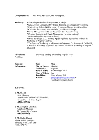 Computer Skill: Ms. Word, Ms. Excel, Ms. Power point.
Trainings: * Marketing Professionalism by NIMN in Abuja
* Key Account Management by Impact Training & Management Consulting
* Professional Selling Skill by Impact Training & Management Consulting
* Customer Service and Merchandising (In – House training)
* Credit Management and Risk Prevention (In – House training)
* Creating Customer and Credit Management (In-house training)
* Dealer Dynamism (In- house training)
* Brand building at UAC building Apapa organized by National Institute of
Marketing of Nigeria Chartered
* The Power of Marketing as a Leverage to Cooperate Performance & Profitability
at Sheraton Hotel Ikeja organized by National Institute of Marketing of Nigeria
Chartered
Interest and Traveling, Reading and sharing people’s views
Activities
Personal Sex: Male
Information: Marital Status: Married
Nationality: Nigerian
Date of Birth: 5th
December, 1978
State of Origin: Imo
Local Govt.: Isiala Mbano LGA
E-mail: georgioprogress@yahoo.com &
iwundugeorge@gmail.com
Referees:
1. Mr. Ojo .B.
Area Manager
World Wide Commercial Venture Ltd.
Enugu Depot & Benin Depot
(07064189718)
2. Mr. Nwagbala Christian
Area Sales Manager
PZ Cussons Plc, Onitsha.
(08030969002)
3. Mr. Richard Ederi
Area Channel Manager
Samsung West Africa Ltd
(08033474371)
 