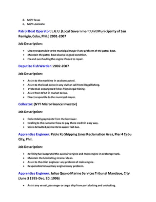 d. MCV Texas 
e. MCV Louisiana 
Patrol Boat Operator: L.G.U. (Local Government Unit Municipality of San 
Remigio, Cebu, Phil.) 2001-2007 
Job Description: 
 Direct responsible to the municipal mayor if any problem of the patrol boat. 
 Maintain the patrol boat always in good condition. 
 Fix and overhauling the engine if need to repair. 
Deputize Fish Warden: 2002-2007 
Job Description: 
 Assist to the maritime in sea born patrol. 
 Assist to the local police in any civilian call from illegal fishing. 
 Protect all endangered fishes from illegal fishing. 
 Assist from BFAR in market denial. 
 Direct resposible to the municipal mayor. 
Collector: (NYY Micro Finance Investor) 
Job Description: 
 Collect daily payments from the borrower. 
 Dealing to the custumer how to pay there credit in easy way. 
 Solve defaulted payments to aware fast due. 
Apprentice Engineer: Pablo Ko Shipping Lines Reclamation Area, Pier 4 Cebu 
City, Phil. 
Job Description: 
 Refilling fuel supply for the auxiliary engine and main engine in oil storage tank. 
 Maintain the lubricating strainer clean. 
 Assist to the chief engineer any problem of main engine. 
 Responsible for auxiliary engine in any problem. 
Apprentice Engineer: Julius Quano Marine Services Tribunal Mandaue, City 
(June 3 1995-Dec. 20, 1996) 
 Assist any vessel, passenger or cargo ship from port docking and undocking. 
 
