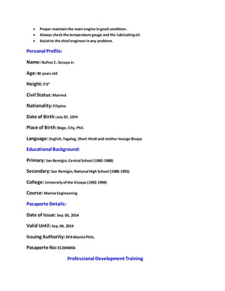  Proper maintain the main engine in good condition. 
 Always check the temperature gauge and the lubricating oil. 
 Assist to the chief engineer in any problem. 
Personal Profile: 
Name: Rufino C. Secuya Jr. 
Age: 40 years old 
Height: 5’6” 
Civil Status: Married 
Nationality: Filipino 
Date of Birth: July 07, 1974 
Place of Birth: Bogo, City, Phil. 
Language: English, Tagalog, Short Hindi and mother tounge Bisaya 
Educational Background: 
Primary: San Remigio, Central School (1982-1988) 
Secondary: San Remigio, National High School (1988-1992) 
College: University of the Visayas (1992-1994) 
Course: Marine Engineering 
Pasaporte Details: 
Date of Issue: Sep. 05, 2014 
Valid Until: Sep. 04, 2019 
Issuing Authority: DFA Manila Phils. 
Pasaporte No: EC2044056 
Professional Development Training 
 