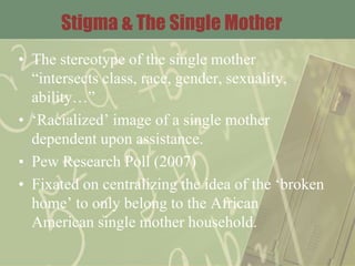 Stigma & The Single Mother
• The stereotype of the single mother
“intersects class, race, gender, sexuality,
ability…”
• ‘Racialized’ image of a single mother
dependent upon assistance.
• Pew Research Poll (2007)
• Fixated on centralizing the idea of the ‘broken
home’ to only belong to the African
American single mother household.
 