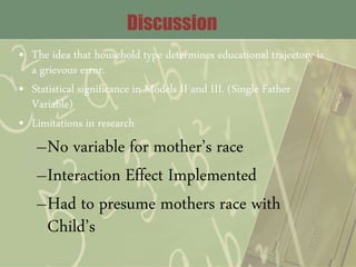 Discussion
• The idea that household type determines educational trajectory is
a grievous error.
• Statistical significance in Models II and III. (Single Father
Variable)
• Limitations in research
–No variable for mother’s race
–Interaction Effect Implemented
–Had to presume mothers race with
Child’s
 