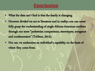 Conclusion
• What the data can’t find is that the family is changing.
• However divided we are in literature and in reality; one can never
fully grasp the understanding of single African-American mothers
through our mere “pedestrian comparisons, stereotypes, arrogance
and condescension” (Toldson, 2013).
• Nor can we undermine an individual’s capability on the basis of
where they come from.
 