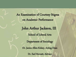 An Examination of Courtesy Stigma
on Academic Performance
John Arthur Jackson, III
School of Liberal Arts
Department of Sociology
Dr. Janice Allen-Kelsey, Acting Dean
Dr. Earl Mowatt, Advisor
 