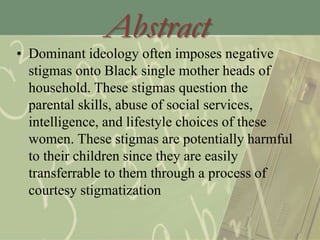 Abstract
• Dominant ideology often imposes negative
stigmas onto Black single mother heads of
household. These stigmas question the
parental skills, abuse of social services,
intelligence, and lifestyle choices of these
women. These stigmas are potentially harmful
to their children since they are easily
transferrable to them through a process of
courtesy stigmatization
 