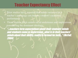 Teacher Expectancy Effect
• Prior studies have reported that subtle variances in a
teacher’s pedagogy can impair a student’s academic
performance
• These studies illicit certain racial undertones and implications
considering the dominant ideology.
• “…teachersform expectationsabout their students’ minds
and students come to understand…what is in their teachers’
minds about their ability, reality is formed for both…” (McFall,
2004)
 