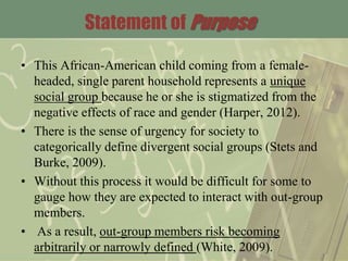 Statement of Purpose
• This African-American child coming from a female-
headed, single parent household represents a unique
social group because he or she is stigmatized from the
negative effects of race and gender (Harper, 2012).
• There is the sense of urgency for society to
categorically define divergent social groups (Stets and
Burke, 2009).
• Without this process it would be difficult for some to
gauge how they are expected to interact with out-group
members.
• As a result, out-group members risk becoming
arbitrarily or narrowly defined (White, 2009).
 