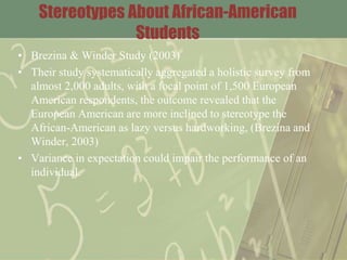 Stereotypes About African-American
Students
• Brezina & Winder Study (2003)
• Their study systematically aggregated a holistic survey from
almost 2,000 adults, with a focal point of 1,500 European
American respondents, the outcome revealed that the
European American are more inclined to stereotype the
African-American as lazy versus hardworking, (Brezina and
Winder, 2003)
• Variance in expectation could impair the performance of an
individual.
 