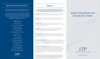 Solid Strategies for
Changing Times™
www.IFPadvisor.com
Facts
Objectivity From investments to risk management, we have an open platform and
access to hundreds of companies, so you have options when implementing your plan.
Service You will receive individual attention and personalized service from your
experienced advisor who can help translate complex financial matters, allowing you to make
informed decisions.
Technology Conveniently access your account information online, through
state-of-the-art technology platforms. Consolidated reports allow you to view your accounts
in a simplified, more manageable format.
Experience We have years of experience helping people accumulate wealth,
transition their businesses efficiently and prepare for retirement. Advisors at IFP have the
knowledge to help guide you through all of life’s financial challenges.
Integration By working closely with your tax and legal advisors, we can help
ensure that your financial plan is coordinated and comprehensive. This holistic approach
enables us to design and implement prudent strategies to help you now and in the years to
come.
At Integrated Financial Partners, the relationship doesn’t end
once we complete our work and you implement your plan.
Our name and reputation was, and continues to be built on
service. The personal attention that our organization provides
is one of the primary reasons our clients become partners for
life. Our independent objectivity can mean a world of
difference when planning for your future.
Talk to us about:
Our clients receive the best of both worlds: the individual attention
that comes from having a personal financial advisor along with the deep level of
resources from both Integrated Financial Partners and LPL Financial.
®
Regional Resources Integrated Financial Partners is an independent group
of advisors with 25 offices along the east coast. Our dynamic proprietary software and team
of specialists provide the resources our advisors need to properly analyze your assets and
build your plan so you can work toward the highest probability of success in reaching your
goals.
National Resources LPL Financial is one of the leading financial services
companies and the largest independent broker/dealer in the nation.* Formed in 1989
through the merger of Linsco and Private Ledger (founded in 1968 and 1973 respectively),
LPL was established to serve as the Main Street investor’s alternative to Wall Street. An
experienced, proven and objective partner, LPL has no prorietary products, investment
banking business, or any other conflicts that get in the way of providing independent,
objective recommendations.
*As reported in Financial Planner Magazine, June 1996-2016, based on total revenue.
No strategy assures success or protects against loss. Securities offered through LPL Financial,
member FINRA/SIPC. Investment advice offered through Integrated Wealth Concepts, a
registered investment advisor. Integrated Wealth Concepts and Integrated Financial Partners
are separate entities from LPL Financial. © Integrated Financial Partners
• Fee-Based Planning
• Retirement Income Strategies
• Beneficiary Planning
• Tax Reduction Strategies
• College Funding
• Portfolio and Investment Analysis
• Life Insurance
• Wealth Accumulation
• Legacy Planning
• Family Income Protection
• Long-Term Care Insurance
• Disability Income Insurance
• 401(K) Rollovers
• Business Owner Planning
• Key Executive Benefits
• Charitable Gifting Strategies
• Benefit and Compensation Plans
Why Are We Different?
 