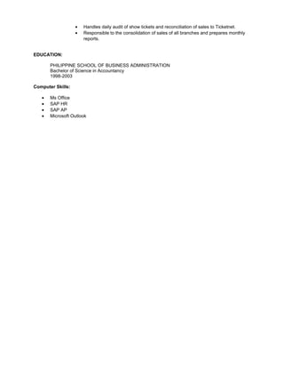 • Handles daily audit of show tickets and reconciliation of sales to Ticketnet.
• Responsible to the consolidation of sales of all branches and prepares monthly
reports.
EDUCATION:
PHILIPPINE SCHOOL OF BUSINESS ADMINISTRATION
Bachelor of Science in Accountancy
1998-2003
Computer Skills:
• Ms Office
• SAP HR
• SAP AP
• Microsoft Outlook
 