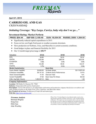 April 21, 2015
CARRIZO OIL AND GAS
CRZO/NASDAQ
Initiating Coverage: “Key Largo, Carrizo, baby why don’t we go…”
Investment Rating: Market Perform
PRICE: $54.44 S&P 500: 2,100.40 DJIA: 18,034.93 RUSSEL 2000: 1,264.92
 Significantly reduced capital expenditures in 2015.
 Focus on low cost Eagle Ford assets to weather economic downturn.
 Slow production on Niobrara, Utica, and Marcellus in current economic conditions.
 Good hedges in place and financial flexibility for 2015
 Our 12-month target price/range is $58.77
Company Information:
Location: 500 Dallas St, Houston TX, 77002
Industry: Independent Oil and Gas Exploration
Description: Carrizo Oil and Gas is an independent exploration and production company that focuses on onshore and
shale drilling activities in the Eagle Ford, Utica, Niobrara, and Marcellus shales.
Key Products & Services: Production of Crude Oil and natural gas.
Web Site: http://www.carrizo.com/
Freeman Analysts
Brennan Brignac
Song Gao
Difei Sun
John Woolley
FREEMAN
Reports
Please Note: Freeman Reports are produced solely as part of an
educational program of Tulane University’s A.B. Freeman School
of Business. The reports are not investment advice and you should
not and may not rely on them for making any investment decisions.
You should consult an investment professional and/or conduct your
own primary research regarding any potential investment.
Valuation 2014A 2015E 2016E
EPS $4.90 $3.31 $5.31
EBITDA $532.98 $487.94 $621.06
EV/EBITDA 3.60x 3.94x 3.09x
CFPS $11.08 $9.44 $12.37
P/CFPS 3.75x 4.41x 3.36x
Market Capitalization Stock Data
Equity Marekt Cap(MM) $2,800.80 52-Week Range: $31.70-$70.49
Enterprise Value(MM) $4,141.30 12-Month Stock Performances 0.61%
Share Outstanding(MM) 51.45 Divid end Yield: N.A.
Current Floate(MM) 47.90 Book Value Per Share: $23.92
6-Mo. Avg Daily Volume 1,264,537.12 Bata: 1.26
 