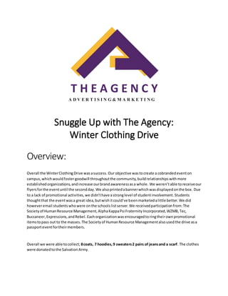 T H E A G E N C Y
A D V E R T I S I N G & M A R K E T I N G
Snuggle Up with The Agency:
Winter Clothing Drive
Overview:
Overall the WinterClothingDrive wasasuccess. Our objective wastocreate a cobrandedeventon
campus,whichwouldfostergoodwill throughoutthe community,buildrelationshipswithmore
establishedorganizations,andincrease ourbrandawarenessasa whole. We weren’table to receiveour
flyersforthe eventuntil the secondday.We alsoprintedabannerwhichwasdisplayedonthe box. Due
to a lack of promotional activities,we didn’thave astronglevel of studentinvolvement.Students
thoughtthat the eventwasa great idea,butwishitcould’ve beenmarketedalittle better.We did
howeveremail studentswhowere on the schoolslistserver.We receivedparticipationfrom:The
Societyof HumanResource Management,AlphaKappaPsi FraternityIncorporated,WZMB,Tec,
Buccaneer,Expressions,andRebel.Eachorganizationwasencouragedtoringtheirownpromotional
itemstopass out to the masses.The Societyof HumanResource Managementalsousedthe drive asa
passporteventfortheirmembers.
Overall we were able tocollect; 8coats, 7 hoodies,9 sweaters2 pairs of jeansand a scarf. The clothes
were donatedtothe SalvationArmy.
 