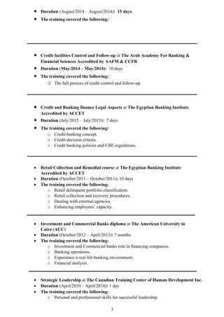 • Duration (August/2014 – August/2014): 15 days
• The training covered the following:
• Credit facilities Control and Follow-up at The Arab Academy For Banking &
Financial Sciences Accredited by AAFM & CCFB
• Duration (May/2014 – May/2014): 10 days
• The training covered the following:
o The full process of credit control and follow-up.
• Credit and Banking finance Legal Aspects at The Egyptian Banking Institute
Accredited by ACCET
• Duration (July/2015 – July/2015): 7 days
• The training covered the following:
o Credit banking concept.
o Credit decision criteria.
o Credit banking policies and CBE regulations.
• Retail Collection and Remedial course at The Egyptian Banking Institute
Accredited by ACCET
• Duration (October/2011 – October/2011): 10 days
• The training covered the following:
o Retail delinquent portfolio classification.
o Retail collection and recovery procedures.
o Dealing with external agencies.
o Enhancing employees’ capacity.
• Investment and Commercial Banks diploma at The American University in
Cairo (AUC)
• Duration (October/2012 – April/2013): 7 months
• The training covered the following:
o Investment and Commercial banks role in financing companies.
o Banking operations.
o Experience a real life banking environment.
o Financial analysis.
• Strategic Leadership at The Canadian Training Center of Human Development Inc.
• Duration (April/2010 – April/2010): 1 day
• The training covered the following:
o Personal and professional skills for successful leadership.
3
 