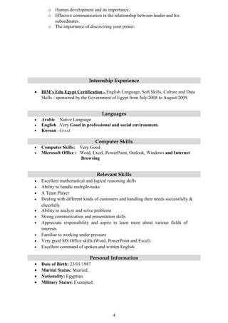 o Human development and its importance.
o Effective communication in the relationship between leader and his
subordinates.
o The importance of discovering your power.
Internship Experience
• IBM’s Edu Egypt Certification:- English Language, Soft Skills, Culture and Data
Skills - sponsored by the Government of Egypt from July/2008 to August/2009.
Languages
• Arabic Native Language
• English Very Good in professional and social environment.
• Korean : Good
Computer Skills
• Computer Skills: Very Good
• Microsoft Office : Word, Excel, PowerPoint, Outlook, Windows and Internet
Browsing
Relevant Skills
• Excellent mathematical and logical reasoning skills
• Ability to handle multiple-tasks
• A Team Player
• Dealing with different kinds of customers and handling their needs successfully &
cheerfully
• Ability to analyze and solve problems
• Strong communication and presentation skills
• Appreciate responsibility and aspire to learn more about various fields of
interests
• Familiar to working under pressure
• Very good MS Office skills (Word, PowerPoint and Excel).
• Excellent command of spoken and written English
Personal Information
• Date of Birth: 23/01/1987
• Marital Status: Married.
• Nationality: Egyptian.
• Military Status: Exempted.
4
 