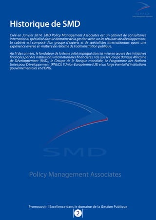 Historique de SMD
2
Policy Management Associates
Créé en Janvier 2014, SMD Policy Management Associates est un cabinet de consultance
international spécialisé dans le domaine de la gestion axée sur les résultats de développement.
Le cabinet est composé d’un groupe d’experts et de spécialistes internationaux ayant une
expérience avérée en matière de réforme de l’administration publique.
Au fil des années, le fondateur de la firme a été impliqué dans la mise en œuvre des initiatives
financées par des institutions internationales financières, tels que le Groupe Banque Africaine
de Développement (BAD), le Groupe de la Banque mondiale, Le Programme des Nations
Unies pour Développement (PNUD), l'Union Européenne (UE) et un large éventail d'institutions
gouvernementales et d’ONG.
Policy Management Associates
Promouvoir l'Excellence dans le domaine de la Gestion Publique
 
