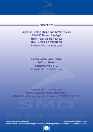 Policy Management Associates
www.smd-associates.com info@smd-associates.com
https://www.facebook.com/pages/SMD-Policy-Management-Associates/1557748171116281
9
Policy Management Associates
CONTACTS
Lot N°61. 3ème Etage Bande Verte VDN
BP4695 Dakar, Sénégal
Bur: + 221 33 867 53 42
Mob: + 221 77 099 87 97
info@smd-associates.com
Communications House
26 York Street
London, W1U 6PZ
info@smd-associates.com
www.smd-associates.com
https://www.facebook.com/pages
SMD-Policy-Management-Associates/1557748171116281
 