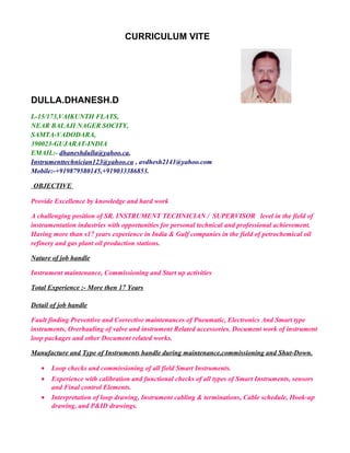 CURRICULUM VITE
DULLA.DHANESH.D
L-15/173,VAIKUNTH FLATS,
NEAR BALAJI NAGER SOCITY,
SAMTA-VADODARA,
390023-GUJARAT-INDIA
EMAIL:- dhaneshdulla@yahoo.ca,
Instrumenttechnician123@yahoo.ca , avdhesh2141@yahoo.com
Mobile:-+919879580145,+919033386853.
OBJECTIVE
Provide Excellence by knowledge and hard work
A challenging position of SR. INSTRUMENT TECHNICIAN / SUPERVISOR level in the field of
instrumentation industries with opportunities for personal technical and professional achievement.
Having more than s17 years experience in India & Gulf companies in the field of petrochemical oil
refinery and gas plant oil production stations.
Nature of job handle
Instrument maintenance, Commissioning and Start up activities
Total Experience :- More then 17 Years
Detail of job handle
Fault finding Preventive and Corrective maintenances of Pneumatic, Electronics And Smart type
instruments, Overhauling of valve and instrument Related accessories. Document work of instrument
loop packages and other Document related works.
Manufacture and Type of Instruments handle during maintenance,commissioning and Shut-Down.
• Loop checks and commissioning of all field Smart Instruments.
• Experience with calibration and functional checks of all types of Smart Instruments, sensors
and Final control Elements.
• Interpretation of loop drawing, Instrument cabling & terminations, Cable schedule, Hook-up
drawing, and P&ID drawings.
 