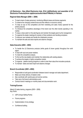 LG Electronics - New Allied Electronics Inds. (Pvt) Ltd(Distributor and assembler of LG
Electronics Products(Home appliances/audio/video/IT/Mobile) in Pakistan
Regional Sales Manager (2006 --- 2009)
• To lead a team of sales personnel, monitoring different areas and diverse segments.
• To observe the changing market forces and their effects on economic activity.
• To keep an eye on the competitors and their marketing and sales modus operandi for the
similar products.
• To introduce the competitive advantage of the brand over the other brands operating in the
market.
• To keep a close watch on the sale figures and maintain the targets given by the management.
• To organize the dealer meetings for solution of their problems and handling complains.
• To discover new markets and handle the initialization process.
• To maintain the sale and stock reports and observe changes.
Sales Executive (2003 – 2005)
• To handle the LG Electronics products (white goods & brown goods) throughout the north
region.
• To deal with souk and power retailers.
• To make the competitive analysis.
• To find out the new dealers and maintain the relationship with existing dealers.
• To achieve the targets in highly competitive market.
• To organize dealers training programs in order to train them about the innovative products.
• To maintain Sales and stock report and observe changes
Branch Co-ordinator (2001—2002)
• Responsible to build good coordination between branch manager and sales department.
• Make sure timely delivery of dealers order.
• Also coordinate with warehouses and service centres.
• Take care of all branch administrative work.
• Conduct branch meetings on monthly basis and documentation work.
Training/Courses
Attend LG sales training programs (2003 – 2009)
Key Points
• USP (Unique Selling Points)
• Future programs
• Implementation of any strategy
• Confidence building
 