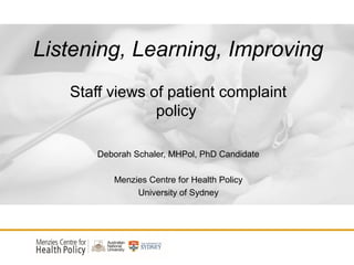 Listening, Learning, Improving
Staff views of patient complaint
policy
Deborah Schaler, MHPol, PhD Candidate
Menzies Centre for Health Policy
University of Sydney
 