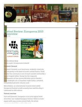 Festival Review: Europavox 2015
– overview
June 11, 2015
Words: Adrian Borg
Photo credit: Inconscients Collectif
Clermont-Ferrand
Clermont-Ferrand, is an innocuous, modestly-sized city
that sits pretty in the heart of south-central France. Truth
be told, this commune is not of much renown and hardly a
tourist magnet either. Except for the corporate
headquarters of tires tycoon Michelin and its blacker-
than-midnight-on-a-moonless-night Gothic cathedral,
remarkably built with volcanic rock.
Nevertheless, an international musical event called
Europavox Festival is held annually here and this May it
celebrated its 10th edition.
Festival overview
First and foremost, Europavox is not your typical mud-
drenched, rain-soaked European festival. Held in a town
square with easy-access concert halls, the whole
experience feels like a walk in the park.
 