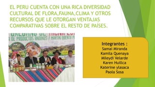 EL PERU CUENTA CON UNA RICA DIVERSIDAD
CULTURAL DE FLORA,FAUNA,CLIMA Y OTROS
RECURSOS QUE LE OTORGAN VENTAJAS
COMPARATIVAS SOBRE EL RESTO DE PAÍSES.
Integrantes :
Samai Miranda
Kamila Quenaya
Mileydi Velarde
Karen Huillca
Katerine ylasaca
Paola Sosa
 