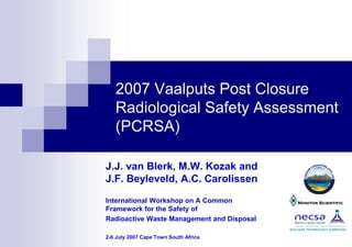 2007 Vaalputs Post Closure
Radiological Safety Assessment
(PCRSA)
J.J. van Blerk, M.W. Kozak and
J.F. Beyleveld, A.C. Carolissen
International Workshop on A Common
Framework for the Safety of
Radioactive Waste Management and Disposal
2-6 July 2007 Cape Town South Africa
 