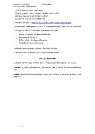 Sesiones DeAprendizaje Cuarto Grado
148
• Responden a interrogantes:
¿Qué sistema utilizaron en el juego?
¿Qué sistema del cuerpo humano manda a los músculos?
¿Con qué órganos se relaciona el cerebro?
• Se presenta el tema: Sistema Nervioso.
• Observan el video en http://www.yuotube.com//watch?v=ocPVLdfve0w
• Responden a interrogantes: ¿Qué es el Sistema Nervioso? ¿Cuáles son sus funciones?
• Se organiza a los estudiantes en grupos para investigar:
- Partes y funciones del Sistema Nervioso.
- Coordinación nerviosa.
- Enfermedades del Sistema Nervioso.
- Cuidados del Sistema Nervioso.
• Elaboran papelógrafos y exponen con ayudas visuales.
• Sistematizamos la información en organizadores visuales.
SISTEMA NERVIOSO
El sistema nervioso está formado por el encéfalo, la médula espinal y los nervios.
Encéfalo: Se ubica en la cabeza y está protegido por el cráneo. Sus partes principales
son:
Cerebro: Recibe la información que envían los sentidos, la interpreta y elabora una
respuesta.
 