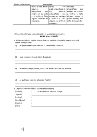 Sesiones DeAprendizaje Cuarto Grado
36
revisa el uso de los
recursos
ortográficos que
empleó en su texto
y no verifica si falta
alguno, con el fin de
mejorarlo.
revisa con
problemas el uso de
los recursos
ortográficos que
empleó en su texto
y verifica si falta
alguno, con el fin de
mejorarlo.
recursos
ortográficos que
empleó en su texto
y verifica si falta
alguno (como el
punto aparte), con
el fin de mejorarlo.
 Desarrollan ficha de aplicación sobre el uso de las mayúsculas.
FICHA DE APLICACIÓN
1. Se han omitido las mayúsculas en diversas palabras. Escríbelas y explica por qué
deben ir mayúsculas.
a) mi papá observa con atención la conducta de Francisco.
__________________________________________________________________
__________________________________________________________________
b) ¡qué emoción! llegará el jefe de estado.
__________________________________________________________________
__________________________________________________________________
c) visitaremos el palacio de justicia y el museo de la nación mañana.
__________________________________________________________________
__________________________________________________________________
d) ¿a qué lugar viajarías a Cuzco o Trujillo?
__________________________________________________________________
__________________________________________________________________
2. Emplea la letra mayúscula cuando sea necesario.
(pueblo) : Los estudiantes viajaron a Jauja.
(iglesia) :__________________________________________________
(revista) :__________________________________________________
(presidente) :__________________________________________________
(músico) :__________________________________________________
(libro) :__________________________________________________
 