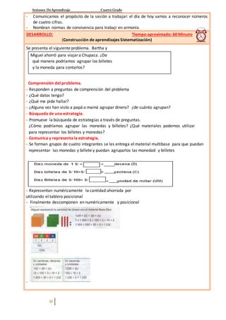 Sesiones DeAprendizaje Cuarto Grado
38
- Comunicamos el propósito de la sesión a trabajar: el día de hoy vamos a reconocer números
de cuatro cifras.
- Nombran normas de convivencia para trabajr en armonía.
DESARROLLO: Tiempo aproximado: 60 Minuto
(Construcción de aprendizajes Sistematización)
Se presenta el siguiente problema. Bertha y
Miguel ahorró para viajar a Chupaca. ¿De
qué manera podríamos agrupar los billetes
y la moneda para contarlos?
Comprensión del problema.
- Responden a preguntas de comprensión del problema
- ¿Qué datos tengo?
- ¿Qué me pide hallar?
- ¿Alguna vez han visto a papá o mamá agrupar dinero? ¿de cuánto agrupan?
- Búsqueda de una estrategia.
- Promueve la búsqueda de estrategias a través de preguntas.
¿Cómo podríamos agrupar las monedas y billetes? ¿Qué materiales podemos utilizar
para representar los billetes y monedas?
- Comunica y representa la estrategia.
- Se forman grupos de cuatro integrantes se les entrega el material multibase para que puedan
representar las monedas y billete y puedan agruparlos las monedad y billetes
- Representan numéricamente la cantidad ahorrada por
utilizando el tablero posicional
- Finalmente descomponen en numéricamente y posicional
-
 