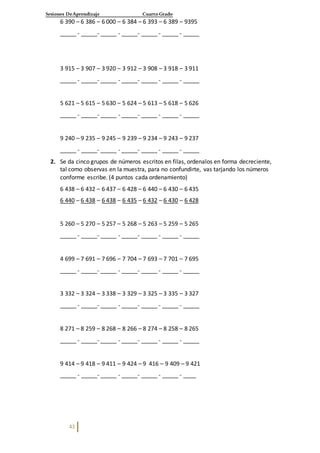 Sesiones DeAprendizaje Cuarto Grado
43
6 390 – 6 386 – 6 000 – 6 384 – 6 393 – 6 389 – 9395
_____ - _____- _____ - _____- _____ - _____ - _____
3 915 – 3 907 – 3 920 – 3 912 – 3 908 – 3 918 – 3 911
_____ - _____- _____ - _____- _____ - _____ - _____
5 621 – 5 615 – 5 630 – 5 624 – 5 613 – 5 618 – 5 626
_____ - _____- _____ - _____- _____ - _____ - _____
9 240 – 9 235 – 9 245 – 9 239 – 9 234 – 9 243 – 9 237
_____ - _____- _____ - _____- _____ - _____ - _____
2. Se da cinco grupos de números escritos en filas, ordenalos en forma decreciente,
tal como observas en la muestra, para no confundirte, vas tarjando los números
conforme escribe. (4 puntos cada ordenamiento)
6 438 – 6 432 – 6 437 – 6 428 – 6 440 – 6 430 – 6 435
6 440 – 6 438 – 6 438 – 6 435 – 6 432 – 6 430 – 6 428
5 260 – 5 270 – 5 257 – 5 268 – 5 263 – 5 259 – 5 265
_____ - _____- _____ - _____- _____ - _____ - _____
4 699 – 7 691 – 7 696 – 7 704 – 7 693 – 7 701 – 7 695
_____ - _____- _____ - _____- _____ - _____ - _____
3 332 – 3 324 – 3 338 – 3 329 – 3 325 – 3 335 – 3 327
_____ - _____- _____ - _____- _____ - _____ - _____
8 271 – 8 259 – 8 268 – 8 266 – 8 274 – 8 258 – 8 265
_____ - _____- _____ - _____- _____ - _____ - _____
9 414 – 9 418 – 9 411 – 9 424 – 9 416 – 9 409 – 9 421
_____ - _____- _____ - _____- _____ - _____ - ____
 