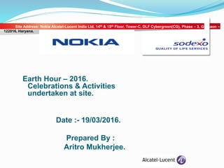 Earth Hour – 2016.
Celebrations & Activities
undertaken at site.
Date :- 19/03/2016.
Prepared By :
Aritro Mukherjee.
Site Address: Nokia Alcatel-Lucent India Ltd, 14th & 15th Floor, Tower-C, DLF Cybergreen(CG), Phase – 3, Gurgaon –
122016, Haryana.
 