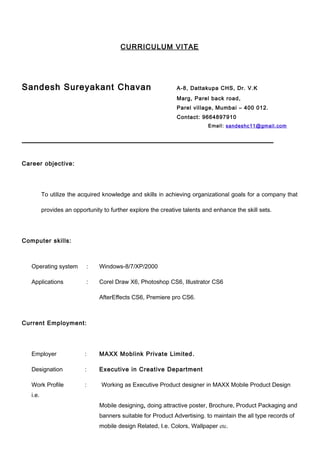 CURRICULUM VITAE
Sandesh Sureyakant Chavan A-8, Dattakupa CHS, Dr. V.K
Marg, Parel back road,
Parel village, Mumbai – 400 012.
Contact: 9664897910
Email: sandeshc11@gmail.com
Career objective:
To utilize the acquired knowledge and skills in achieving organizational goals for a company that
provides an opportunity to further explore the creative talents and enhance the skill sets.
Computer skills:
Operating system : Windows-8/7/XP/2000
Applications : Corel Draw X6, Photoshop CS6, Illustrator CS6
AfterEffects CS6, Premiere pro CS6.
Current Employment:
Employer : MAXX Moblink Private Limited.
Designation : Executive in Creative Department
Work Profile : Working as Executive Product designer in MAXX Mobile Product Design
i.e.
Mobile designing, doing attractive poster, Brochure, Product Packaging and
banners suitable for Product Advertising. to maintain the all type records of
mobile design Related, I.e. Colors, Wallpaper etc.
 